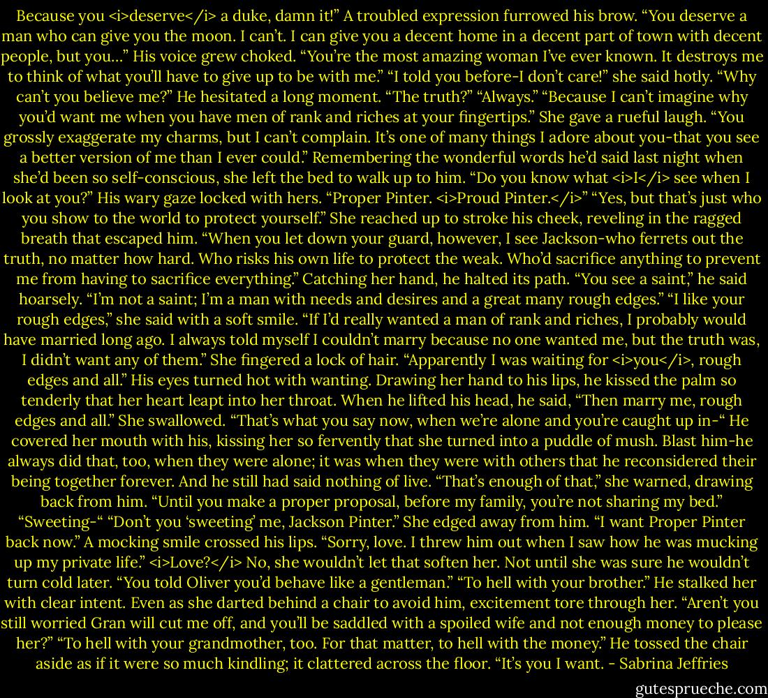 Because you <i>deserve</i> a duke, damn it!” A troubled expression furrowed his brow. “You deserve a man who can give you the moon. I can’t. I can give you a decent home in a decent part of town with decent people, but you…” His voice grew choked. “You’re the most amazing woman I’ve ever known. It destroys me to think of what you’ll have to give up to be with me.”<br />“I told you before-I don’t care!” she said hotly. “Why can’t you believe me?”<br />He hesitated a long moment. “The truth?”<br />“Always.”<br />“Because I can’t imagine why you’d want me when you have men of rank and riches at your fingertips.”<br />She gave a rueful laugh. “You grossly exaggerate my charms, but I can’t complain. It’s one of many things I adore about you-that you see a better version of me than I ever could.” Remembering the wonderful words he’d said last night when she’d been so self-conscious, she left the bed to walk up to him. “Do you know what <i>I</i> see when I look at you?”<br />His wary gaze locked with hers. “Proper Pinter. <i>Proud Pinter.</i>”<br />“Yes, but that’s just who you show to the world to protect yourself.” She reached up to stroke his cheek, reveling in the ragged breath that escaped him. “When you let down your guard, however, I see Jackson-who ferrets out the truth, no matter how hard. Who risks his own life to protect the weak. Who’d sacrifice anything to prevent me from having to sacrifice everything.”<br />Catching her hand, he halted its path. “You see a saint,” he said hoarsely. “I’m not a saint; I’m a man with needs and desires and a great many rough edges.”<br />“I like your rough edges,” she said with a soft smile. “If I’d really wanted a man of rank and riches, I probably would have married long ago. I always told myself I couldn’t marry because no one wanted me, but the truth was, I didn’t want any of them.” She fingered a lock of hair. “Apparently I was waiting for <i>you</i>, rough edges and all.”<br />His eyes turned hot with wanting. Drawing her hand to his lips, he kissed the palm so tenderly that her heart leapt into her throat. When he lifted his head, he said, “Then marry me, rough edges and all.”<br />She swallowed. “That’s what you say now, when we’re alone and you’re caught up in-“<br />He covered her mouth with his, kissing her so fervently that she turned into a puddle of mush. Blast him-he always did that, too, when they were alone; it was when they were with others that he reconsidered their being together forever. And he still had said nothing of live.<br />“That’s enough of that,” she warned, drawing back from him. “Until you make a proper proposal, before my family, you’re not sharing my bed.”<br />“Sweeting-“<br />“Don’t you ‘sweeting’ me, Jackson Pinter.” She edged away from him. “I want Proper Pinter back now.”<br />A mocking smile crossed his lips. “Sorry, love. I threw him out when I saw how he was mucking up my private life.”<br /><i>Love?</i><br />No, she wouldn’t let that soften her. Not until she was sure he wouldn’t turn cold later. “You told Oliver you’d behave like a gentleman.”<br />“To hell with your brother.” He stalked her with clear intent.<br />Even as she darted behind a chair to avoid him, excitement tore through her. “Aren’t you still worried Gran will cut me off, and you’ll be saddled with a spoiled wife and not enough money to please her?”<br />“To hell with your grandmother, too. For that matter, to hell with the money.” He tossed the chair aside as if it were so much kindling; it clattered across the floor. “It’s you I want. - Sabrina Jeffries