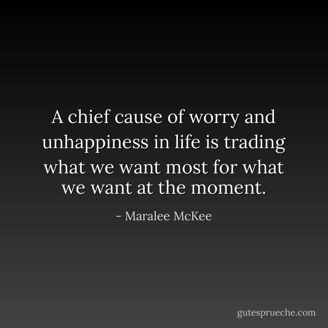A chief cause of worry and unhappiness in life is trading what we want most for what we want at the moment. - Maralee McKee