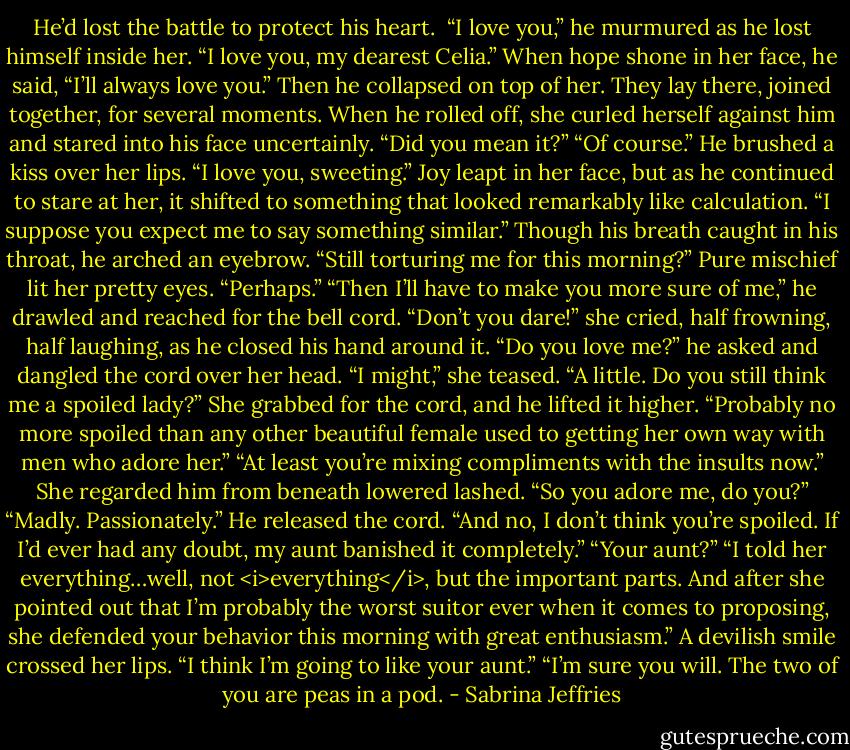 He’d lost the battle to protect his heart. <br />“I love you,” he murmured as he lost himself inside her. “I love you, my dearest Celia.” When hope shone in her face, he said, “I’ll always love you.”<br />Then he collapsed on top of her.<br />They lay there, joined together, for several moments. When he rolled off, she curled herself against him and stared into his face uncertainly. “Did you mean it?”<br />“Of course.” He brushed a kiss over her lips. “I love you, sweeting.”<br />Joy leapt in her face, but as he continued to stare at her, it shifted to something that looked remarkably like calculation. “I suppose you expect me to say something similar.”<br />Though his breath caught in his throat, he arched an eyebrow. “Still torturing me for this morning?”<br />Pure mischief lit her pretty eyes. “Perhaps.”<br />“Then I’ll have to make you more sure of me,” he drawled and reached for the bell cord.<br />“Don’t you dare!” she cried, half frowning, half laughing, as he closed his hand around it.<br />“Do you love me?” he asked and dangled the cord over her head.<br />“I might,” she teased. “A little. Do you still think me a spoiled lady?”<br />She grabbed for the cord, and he lifted it higher. “Probably no more spoiled than any other beautiful female used to getting her own way with men who adore her.”<br />“At least you’re mixing compliments with the insults now.” She regarded him from beneath lowered lashed. “So you adore me, do you?”<br />“Madly. Passionately.” He released the cord. “And no, I don’t think you’re spoiled. If I’d ever had any doubt, my aunt banished it completely.”<br />“Your aunt?”<br />“I told her everything…well, not <i>everything</i>, but the important parts. And after she pointed out that I’m probably the worst suitor ever when it comes to proposing, she defended your behavior this morning with great enthusiasm.”<br />A devilish smile crossed her lips. “I think I’m going to like your aunt.”<br />“I’m sure you will. The two of you are peas in a pod. - Sabrina Jeffries
