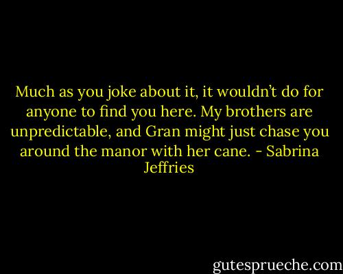 Much as you joke about it, it wouldn’t do for anyone to find you here. My brothers are unpredictable, and Gran might just chase you around the manor with her cane. - Sabrina Jeffries