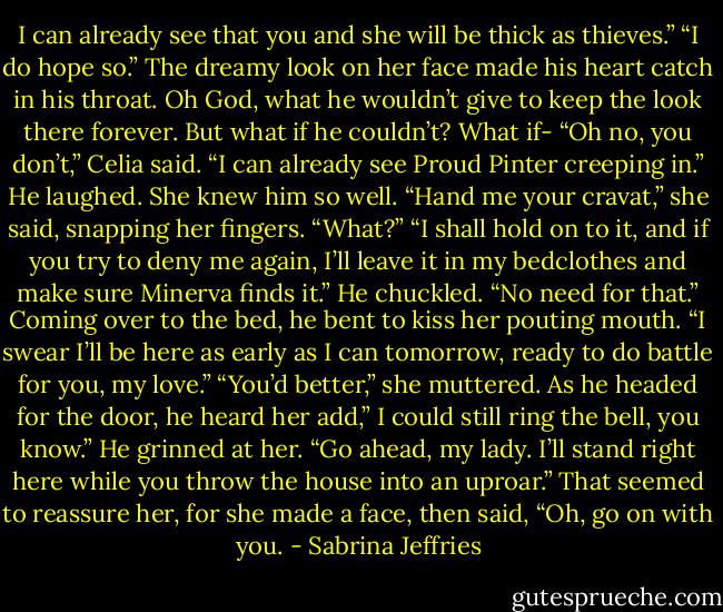 I can already see that you and she will be thick as thieves.”<br />“I do hope so.”<br />The dreamy look on her face made his heart catch in his throat. Oh God, what he wouldn’t give to keep the look there forever. But what if he couldn’t? What if-<br />“Oh no, you don’t,” Celia said. “I can already see Proud Pinter creeping in.”<br />He laughed. She knew him so well.<br />“Hand me your cravat,” she said, snapping her fingers.<br />“What?”<br />“I shall hold on to it, and if you try to deny me again, I’ll leave it in my bedclothes and make sure Minerva finds it.”<br />He chuckled. “No need for that.” Coming over to the bed, he bent to kiss her pouting mouth. “I swear I’ll be here as early as I can tomorrow, ready to do battle for you, my love.”<br />“You’d better,” she muttered. As he headed for the door, he heard her add,” I could still ring the bell, you know.”<br />He grinned at her. “Go ahead, my lady. I’ll stand right here while you throw the house into an uproar.”<br />That seemed to reassure her, for she made a face, then said, “Oh, go on with you. - Sabrina Jeffries