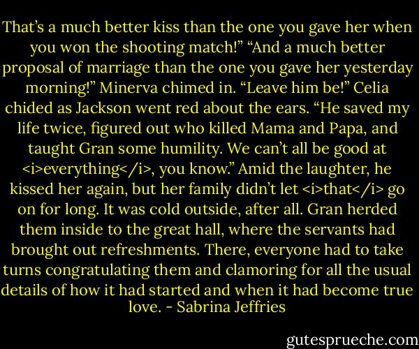 That’s a much better kiss than the one you gave her when you won the shooting match!”<br />“And a much better proposal of marriage than the one you gave her yesterday morning!” Minerva chimed in.<br />“Leave him be!” Celia chided as Jackson went red about the ears. “He saved my life twice, figured out who killed Mama and Papa, and taught Gran some humility. We can’t all be good at <i>everything</i>, you know.”<br />Amid the laughter, he kissed her again, but her family didn’t let <i>that</i> go on for long. It was cold outside, after all. Gran herded them inside to the great hall, where the servants had brought out refreshments. There, everyone had to take turns congratulating them and clamoring for all the usual details of how it had started and when it had become true love. - Sabrina Jeffries