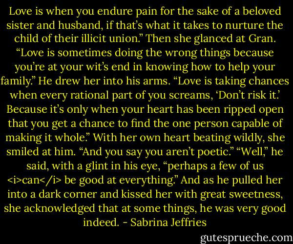Love is when you endure pain for the sake of a beloved sister and husband, if that’s what it takes to nurture the child of their illicit union.”<br />Then she glanced at Gran. “Love is sometimes doing the wrong things because you’re at your wit’s end in knowing how to help your family.”<br />He drew her into his arms. “Love is taking chances when every rational part of you screams, ‘Don’t risk it.’ Because it’s only when your heart has been ripped open that you get a chance to find the one person capable of making it whole.”<br />With her own heart beating wildly, she smiled at him. “And you say you aren’t poetic.”<br />“Well,” he said, with a glint in his eye, “perhaps a few of us <i>can</i> be good at everything.”<br />And as he pulled her into a dark corner and kissed her with great sweetness, she acknowledged that at some things, he was very good indeed. - Sabrina Jeffries