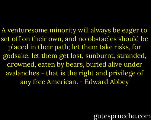 A venturesome minority will always be eager to set off on their own, and no obstacles should be placed in their path; let them take risks, for godsake, let them get lost, sunburnt, stranded, drowned, eaten by bears, buried alive under avalanches - that is the right and privilege of any free American. - Edward Abbey