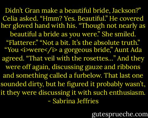 Didn’t Gran make a beautiful bride, Jackson?” Celia asked.<br />“Hmm? Yes. Beautiful.” He covered her gloved hand with his. “Though not nearly as beautiful a bride as you were.”<br />She smiled. “Flatterer.”<br />“Not a bit. It’s the absolute truth.”<br />“You <i>were</i> a gorgeous bride,” Aunt Ada agreed. “That veil with the rosettes…”<br />And they were off again, discussing gauze and ribbons and something called a furbelow. That last one sounded dirty, but he figured it probably wasn’t, it they were discussing it with such enthusiasm. - Sabrina Jeffries