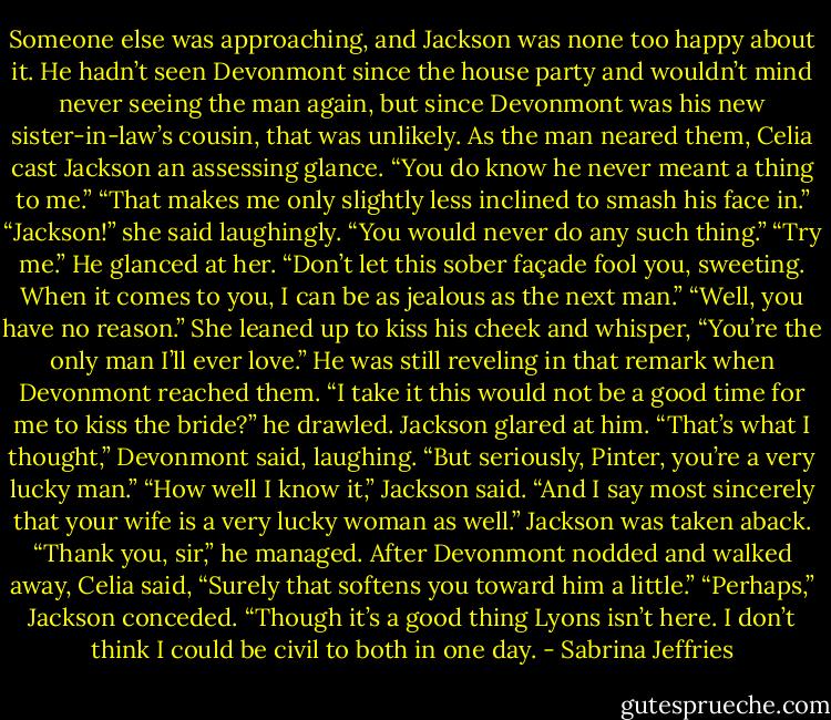 Someone else was approaching, and Jackson was none too happy about it. He hadn’t seen Devonmont since the house party and wouldn’t mind never seeing the man again, but since Devonmont was his new sister-in-law’s cousin, that was unlikely.<br />As the man neared them, Celia cast Jackson an assessing glance. “You do know he never meant a thing to me.”<br />“That makes me only slightly less inclined to smash his face in.”<br />“Jackson!” she said laughingly. “You would never do any such thing.”<br />“Try me.” He glanced at her. “Don’t let this sober façade fool you, sweeting. When it comes to you, I can be as jealous as the next man.”<br />“Well, you have no reason.” She leaned up to kiss his cheek and whisper, “You’re the only man I’ll ever love.”<br />He was still reveling in that remark when Devonmont reached them. “I take it this would not be a good time for me to kiss the bride?” he drawled.<br />Jackson glared at him.<br />“That’s what I thought,” Devonmont said, laughing. “But seriously, Pinter, you’re a very lucky man.”<br />“How well I know it,” Jackson said.<br />“And I say most sincerely that your wife is a very lucky woman as well.”<br />Jackson was taken aback. “Thank you, sir,” he managed.<br />After Devonmont nodded and walked away, Celia said, “Surely that softens you toward him a little.”<br />“Perhaps,” Jackson conceded. “Though it’s a good thing Lyons isn’t here. I don’t think I could be civil to both in one day. - Sabrina Jeffries