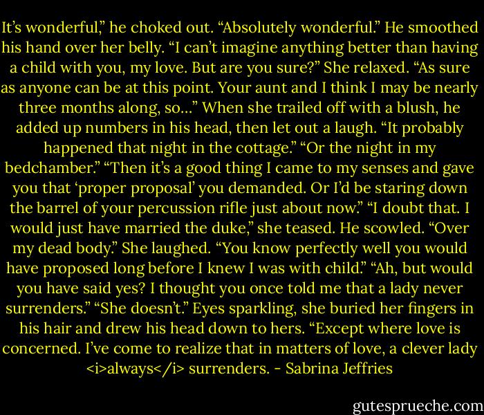 It’s wonderful,” he choked out. “Absolutely wonderful.” He smoothed his hand over her belly. “I can’t imagine anything better than having a child with you, my love. But are you sure?”<br />She relaxed. “As sure as anyone can be at this point. Your aunt and I think I may be nearly three months along, so…”<br />When she trailed off with a blush, he added up numbers in his head, then let out a laugh. “It probably happened that night in the cottage.”<br />“Or the night in my bedchamber.”<br />“Then it’s a good thing I came to my senses and gave you that ‘proper proposal’ you demanded. Or I’d be staring down the barrel of your percussion rifle just about now.”<br />“I doubt that. I would just have married the duke,” she teased.<br />He scowled. “Over my dead body.”<br />She laughed. “You know perfectly well you would have proposed long before I knew I was with child.”<br />“Ah, but would you have said yes? I thought you once told me that a lady never surrenders.”<br />“She doesn’t.” Eyes sparkling, she buried her fingers in his hair and drew his head down to hers. “Except where love is concerned. I’ve come to realize that in matters of love, a clever lady <i>always</i> surrenders. - Sabrina Jeffries