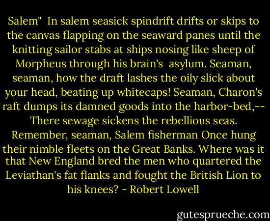 Salem"<br /><br />In salem seasick spindrift drifts or skips<br />to the canvas flapping on the seaward panes<br />until the knitting sailor stabs at ships<br />nosing like sheep of Morpheus through his brain's <br />asylum. Seaman, seaman, how the draft<br />lashes the oily slick about your head,<br />beating up whitecaps! Seaman, Charon's raft<br />dumps its damned goods into the harbor-bed,--<br />There sewage sickens the rebellious seas.<br />Remember, seaman, Salem fisherman<br />Once hung their nimble fleets on the Great Banks.<br />Where was it that New England bred the men<br />who quartered the Leviathan's fat flanks<br />and fought the British Lion to his knees? - Robert Lowell