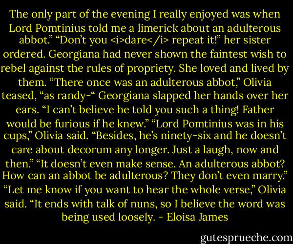 The only part of the evening I really enjoyed was when Lord Pomtinius told me a limerick about an adulterous abbot.”<br />“Don’t you <i>dare</i> repeat it!” her sister ordered. Georgiana had never shown the faintest wish to rebel against the rules of propriety. She loved and lived by them.<br />“There once was an adulterous abbot,” Olivia teased, “as randy-“<br />Georgiana slapped her hands over her ears. “I can’t believe he told you such a thing! Father would be furious if he knew.”<br />“Lord Pomtinius was in his cups,” Olivia said. “Besides, he’s ninety-six and he doesn’t care about decorum any longer. Just a laugh, now and then.”<br />“It doesn’t even make sense. An adulterous abbot? How can an abbot be adulterous? They don’t even marry.”<br />“Let me know if you want to hear the whole verse,” Olivia said. “It ends with talk of nuns, so I believe the word was being used loosely. - Eloisa James