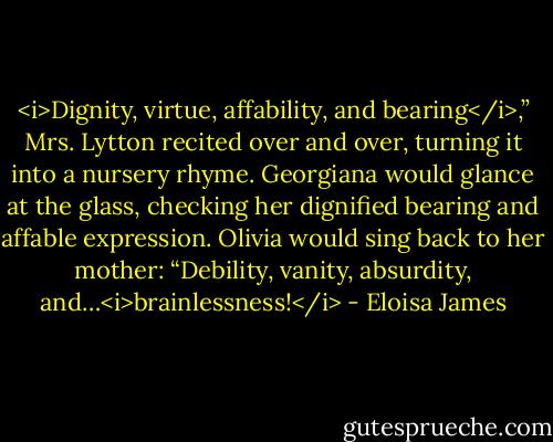 <i>Dignity, virtue, affability, and bearing</i>,” Mrs. Lytton recited over and over, turning it into a nursery rhyme.<br />Georgiana would glance at the glass, checking her dignified bearing and affable expression.<br />Olivia would sing back to her mother: “Debility, vanity, absurdity, and…<i>brainlessness!</i> - Eloisa James