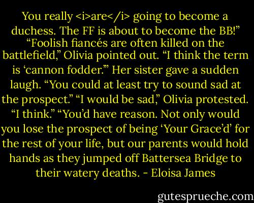 You really <i>are</i> going to become a duchess. The FF is about to become the BB!”<br />“Foolish fiancés are often killed on the battlefield,” Olivia pointed out. “I think the term is ‘cannon fodder.’”<br />Her sister gave a sudden laugh. “You could at least try to sound sad at the prospect.”<br />“I would be sad,” Olivia protested. “I think.”<br />“You’d have reason. Not only would you lose the prospect of being ‘Your Grace’d’ for the rest of your life, but our parents would hold hands as they jumped off Battersea Bridge to their watery deaths. - Eloisa James