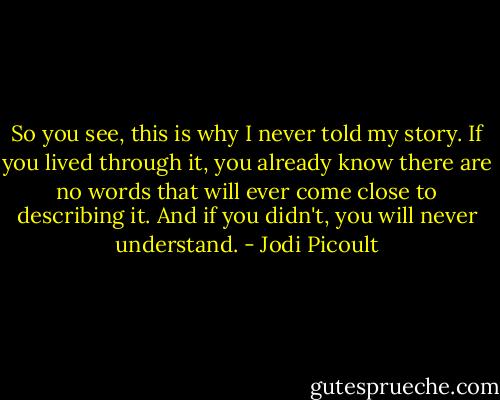So you see, this is why I never told my story. If you lived through it, you already know there are no words that will ever come close to describing it. And if you didn't, you will never understand. - Jodi Picoult