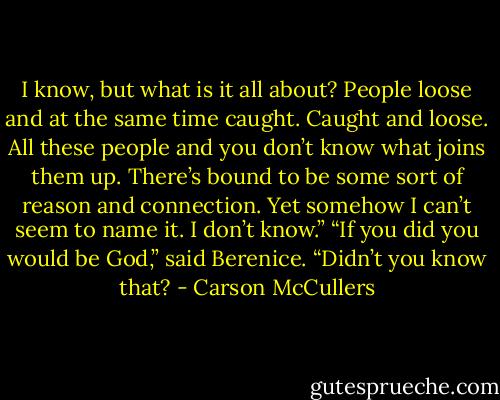 I know, but what is it all about? People loose and at<br />the same time caught. Caught and loose. All these people<br />and you don’t know what joins them up. There’s bound to<br />be some sort of reason and connection. Yet somehow I<br />can’t seem to name it. I don’t know.”<br />“If you did you would be God,” said Berenice. “Didn’t<br />you know that? - Carson McCullers