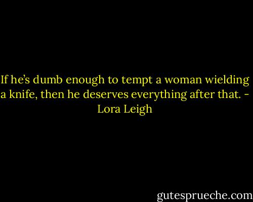 If he’s dumb enough to tempt a woman wielding a knife, then he deserves everything after that. - Lora Leigh