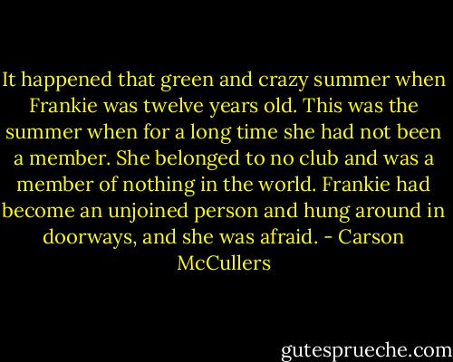 It happened that green and crazy summer when Frankie was twelve years old. This was the summer when for a long time she had not been a member. She belonged to no club and was a member of nothing in the world. Frankie had become an unjoined person and hung around in doorways, and she was afraid. - Carson McCullers