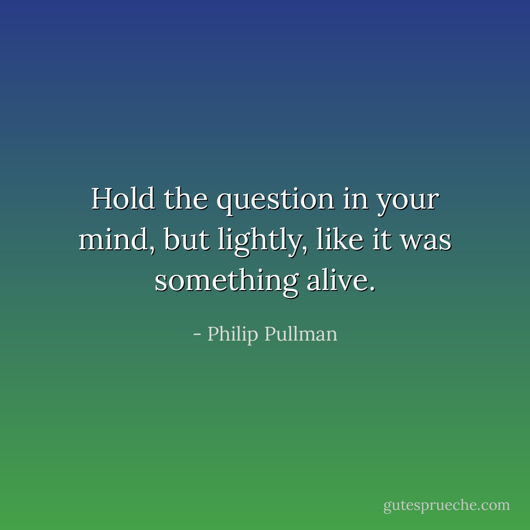 Hold the question in your mind, but lightly, like it was something alive. - Philip Pullman