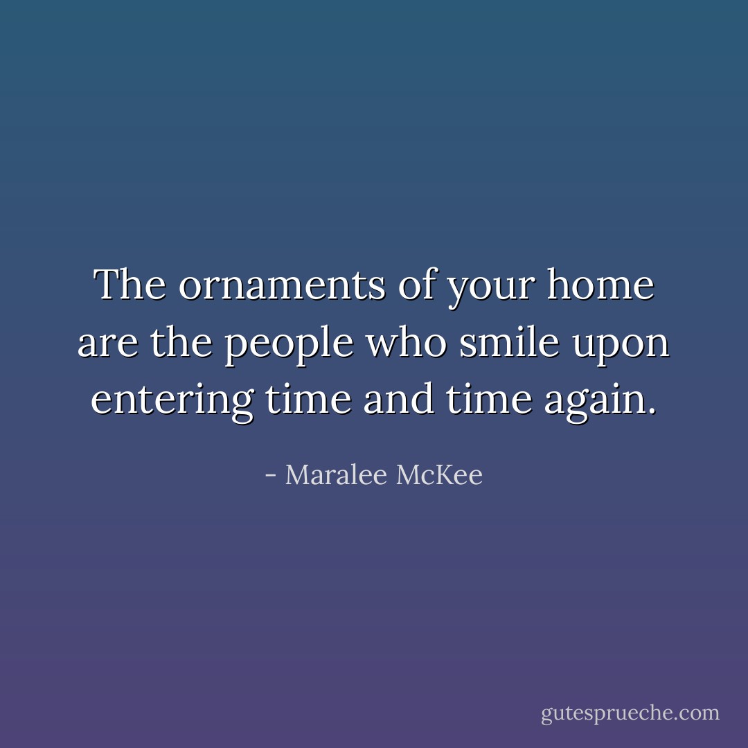 The ornaments of your home are the people who smile upon entering time and time again. - Maralee McKee