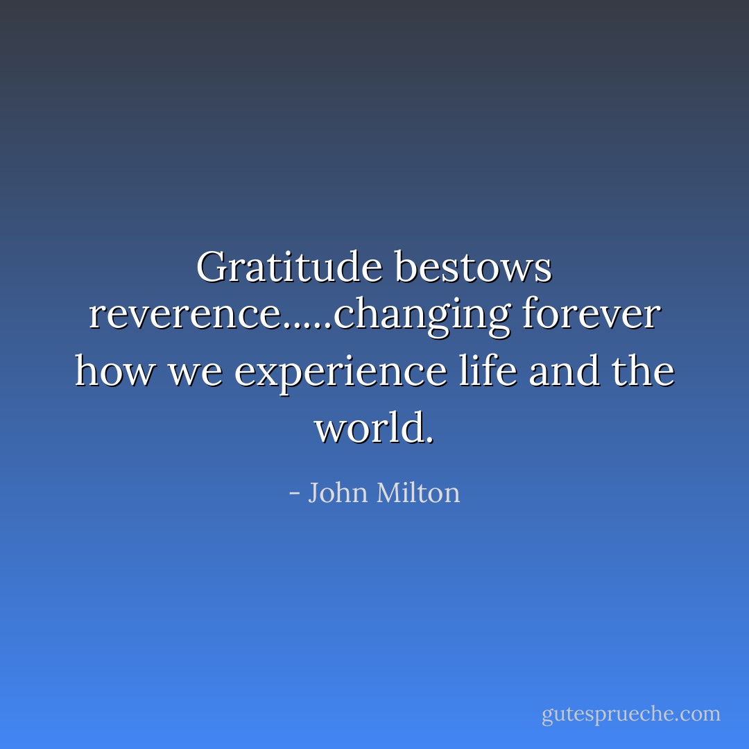 Gratitude bestows reverence.....changing forever how we experience life and the world. - John Milton