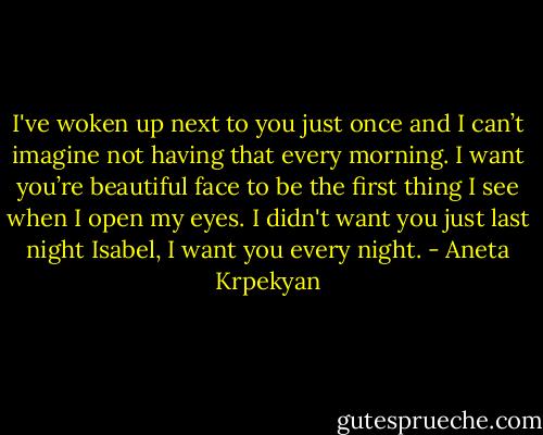 I've woken up next to you just once and I can’t imagine not having that every morning. I want you’re beautiful face to be the first thing I see when I open my eyes. I didn't want you just last night Isabel, I want you every night. - Aneta Krpekyan
