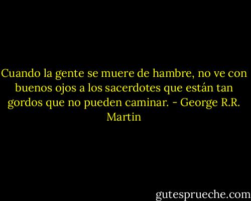 Cuando la gente se muere de hambre, no ve con buenos ojos a los sacerdotes que están tan gordos que no pueden caminar. - George R.R. Martin