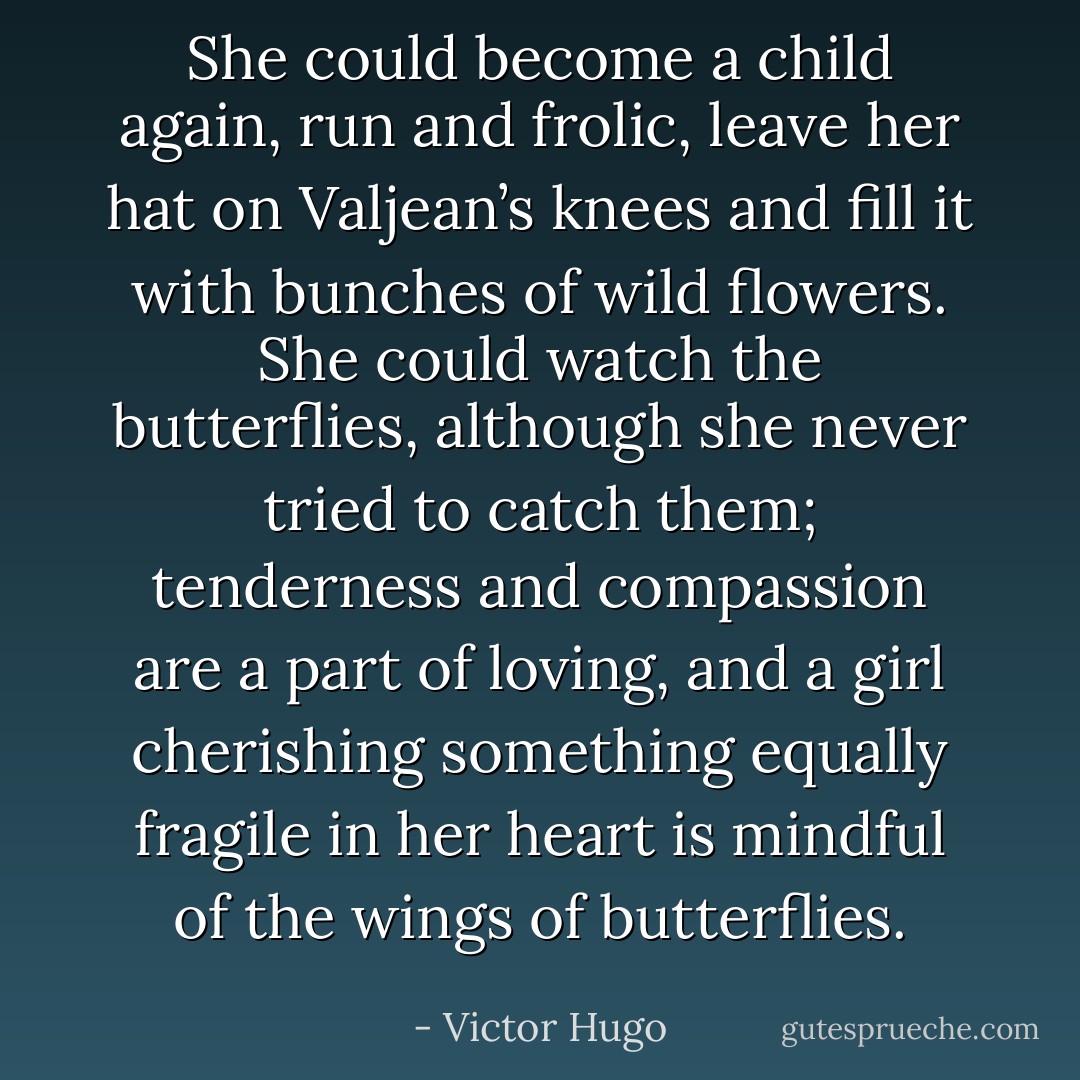 She could become a child again, run and frolic, leave her hat on Valjean’s knees and fill it with bunches of wild flowers. She could watch the butterflies, although she never tried to catch them; tenderness and compassion are a part of loving, and a girl cherishing something equally fragile in her heart is mindful of the wings of butterflies. - Victor Hugo