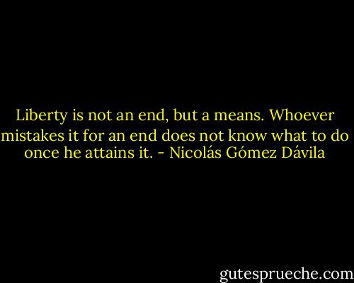 Liberty is not an end, but a means. Whoever mistakes it for an end does not know what to do once he attains it. - Nicolás Gómez Dávila