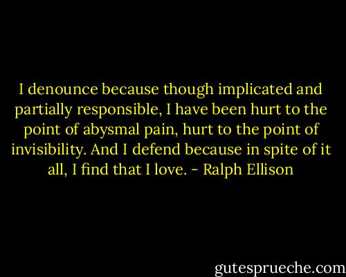 I denounce because though implicated and partially responsible, I have been hurt to the point of abysmal pain, hurt to the point of invisibility. And I defend because in spite of it all, I find that I love. - Ralph Ellison