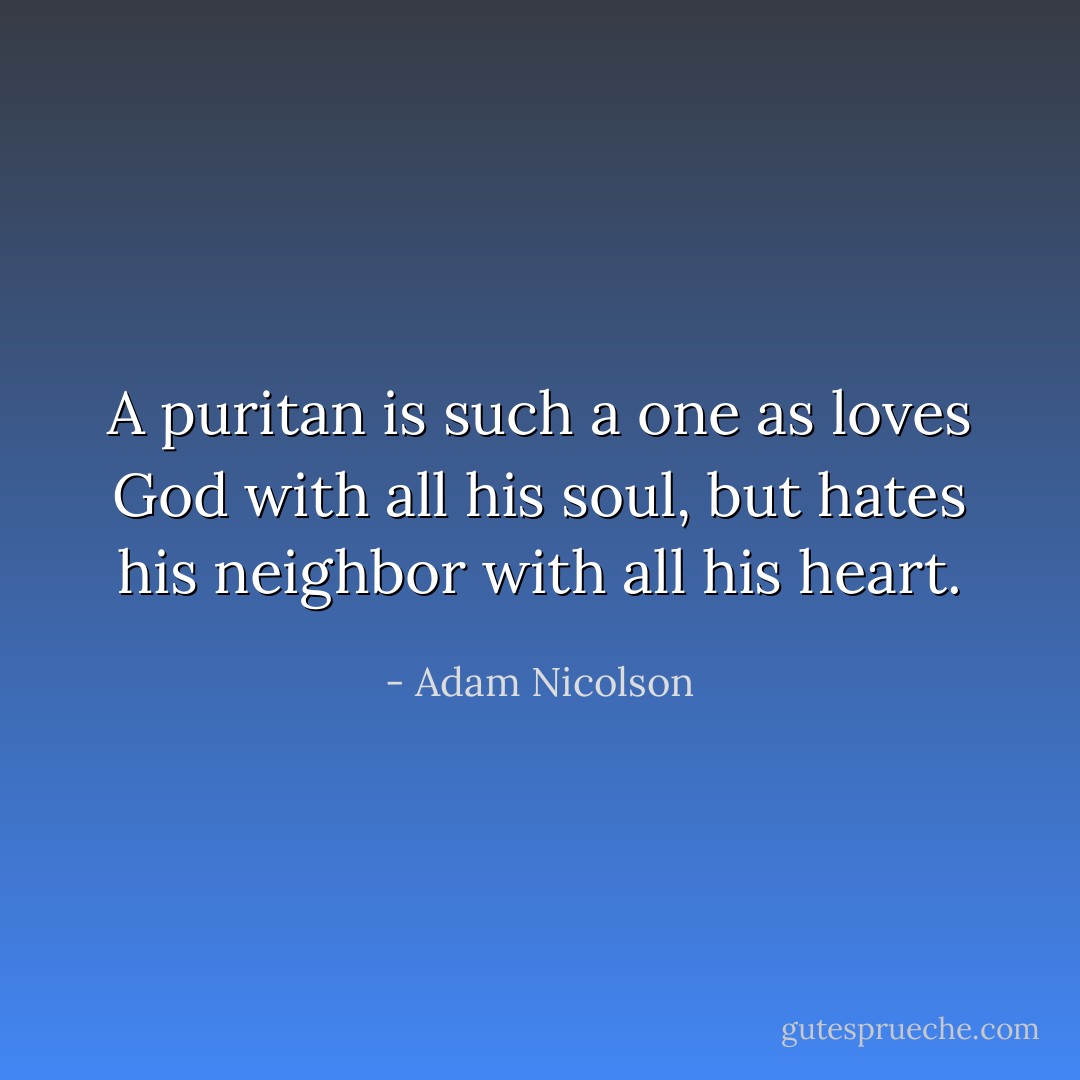 A puritan is such a one as loves God with all his soul, but hates his neighbor with all his heart. - Adam Nicolson