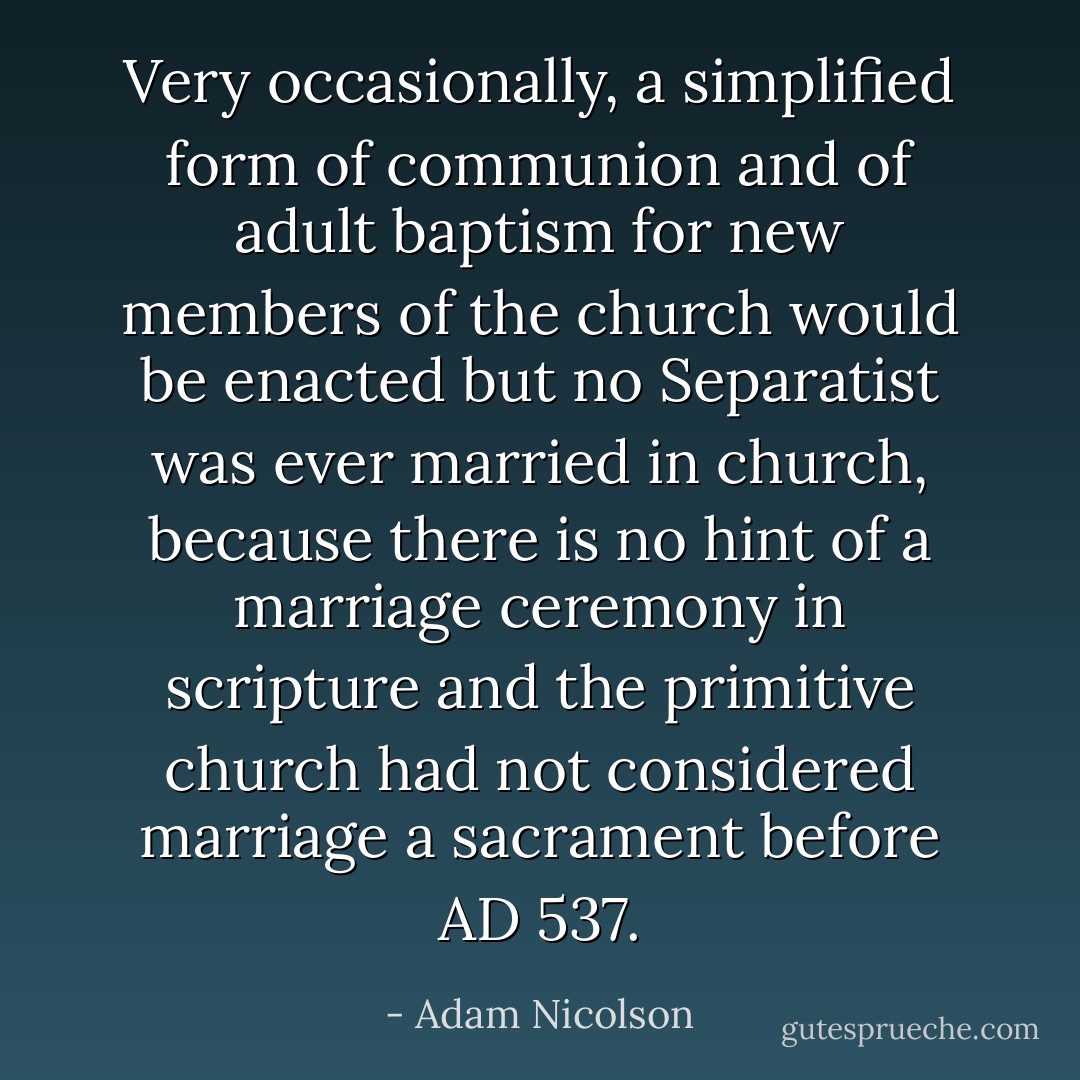 Very occasionally, a simplified form of communion and of adult baptism for new members of the church would be enacted but no Separatist was ever married in church, because there is no hint of a marriage ceremony in scripture and the primitive church had not considered marriage a sacrament before AD 537. - Adam Nicolson