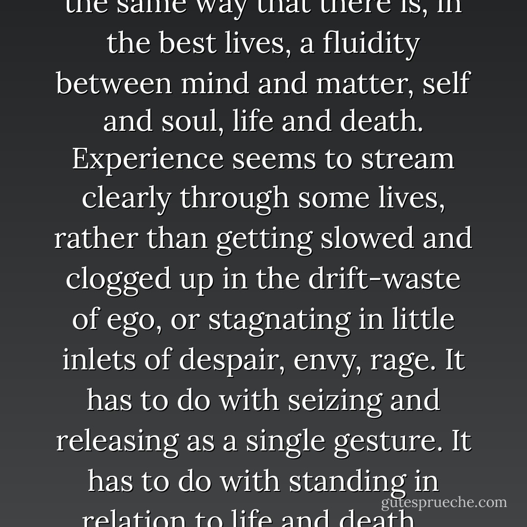 Art can model the more difficult dynamic of transfiguring one’s life, but at some point the dynamic reverses itself: life models, or forces, the existential crisis by which art—great art—is fully experienced. There is a fluidity between art and life, then, in the same way that there is, in the best lives, a fluidity between mind and matter, self and soul, life and death. Experience seems to stream clearly through some lives, rather than getting slowed and clogged up in the drift-waste of ego, or stagnating in little inlets of despair, envy, rage. It has to do with seizing and releasing as a single gesture. It has to do with standing in relation to life and death ... owning an emptiness that, because you have claimed it, has become a source of light, wearing your wound that, like a ramshackle house on some high exposed hill, sings with the hard wind that is steadily destroying it. - Christian Wiman