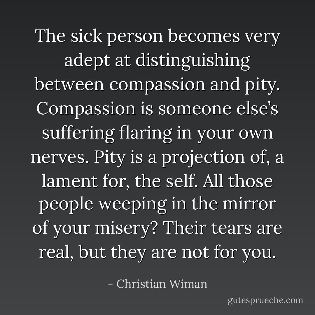 The sick person becomes very adept at distinguishing between compassion and pity. Compassion is someone else’s suffering flaring in your own nerves. Pity is a projection of, a lament for, the self. All those people weeping in the mirror of your misery? Their tears are real, but they are not for you. - Christian Wiman