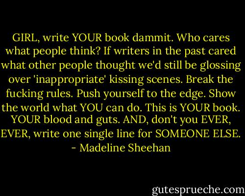 GIRL, write YOUR book dammit.<br />Who cares what people think?<br />If writers in the past cared what other people thought we'd still be glossing over 'inappropriate' kissing scenes.<br />Break the fucking rules.<br />Push yourself to the edge.<br />Show the world what YOU can do.<br />This is YOUR book. YOUR blood and guts.<br />AND, don't you EVER, EVER, write one single line for SOMEONE ELSE. - Madeline Sheehan