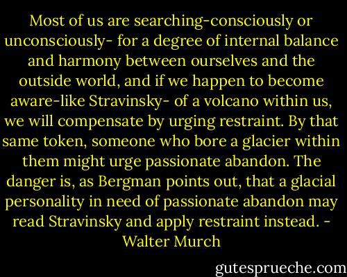 Most of us are searching-consciously or unconsciously- for a degree of internal balance and harmony between ourselves and the outside world, and if we happen to become aware-like Stravinsky- of a volcano within us, we will compensate by urging restraint. By that same token, someone who bore a glacier within them might urge passionate abandon. The danger is, as Bergman points out, that a glacial personality in need of passionate abandon may read Stravinsky and apply restraint instead. - Walter Murch