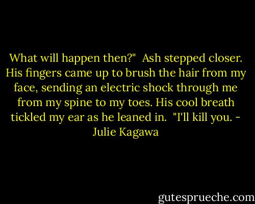 What will happen then?"<br /><br />Ash stepped closer. His fingers came up to brush the hair from my face, sending an electric shock through me from my spine to my toes. His cool breath tickled my ear as he leaned in.<br /><br />"I'll kill you. - Julie Kagawa
