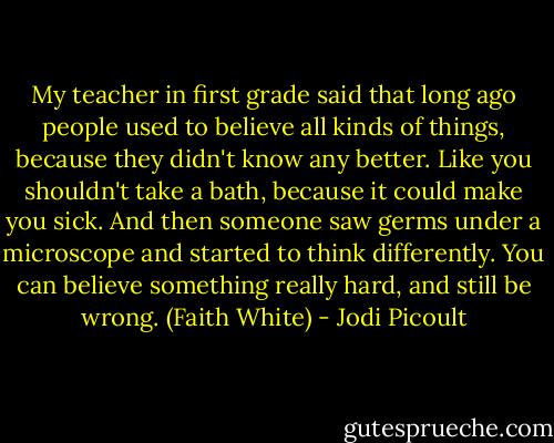 My teacher in first grade said that long ago people used to believe all kinds of things, because they didn't know any better. Like you shouldn't take a bath, because it could make you sick. And then someone saw germs under a microscope and started to think differently. You can believe something really hard, and still be wrong. (Faith White) - Jodi Picoult