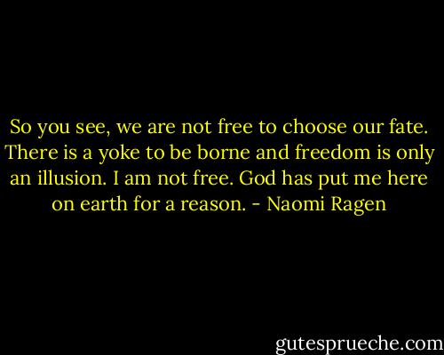 So you see, we are not free to choose our fate. There is a yoke to be borne and freedom is only an illusion. I am not free. God has put me here on earth for a reason. - Naomi Ragen