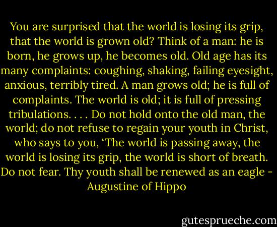 You are surprised that the world is losing its grip, that the world is grown old? Think of a man: he is born, he grows up, he becomes old. Old age has its many complaints: coughing, shaking, failing eyesight, anxious, terribly tired. A man grows old; he is full of complaints. The world is old; it is full of pressing tribulations. . . . Do not hold onto the old man, the world; do not refuse to regain your youth in Christ, who says to you, ‘The world is passing away, the world is losing its grip, the world is short of breath. Do not fear. Thy youth shall be renewed as an eagle - Augustine of Hippo