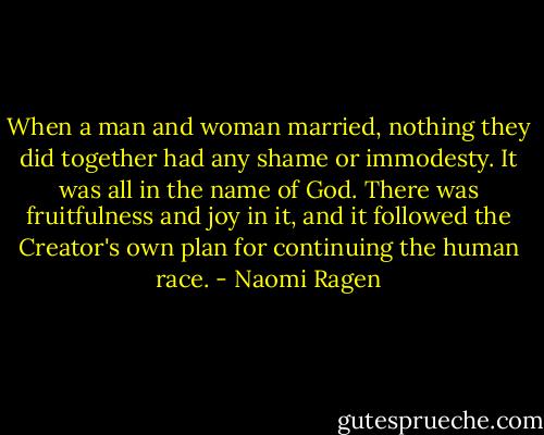 When a man and woman married, nothing they did together had any shame or immodesty. It was all in the name of God. There was fruitfulness and joy in it, and it followed the Creator's own plan for continuing the human race. - Naomi Ragen