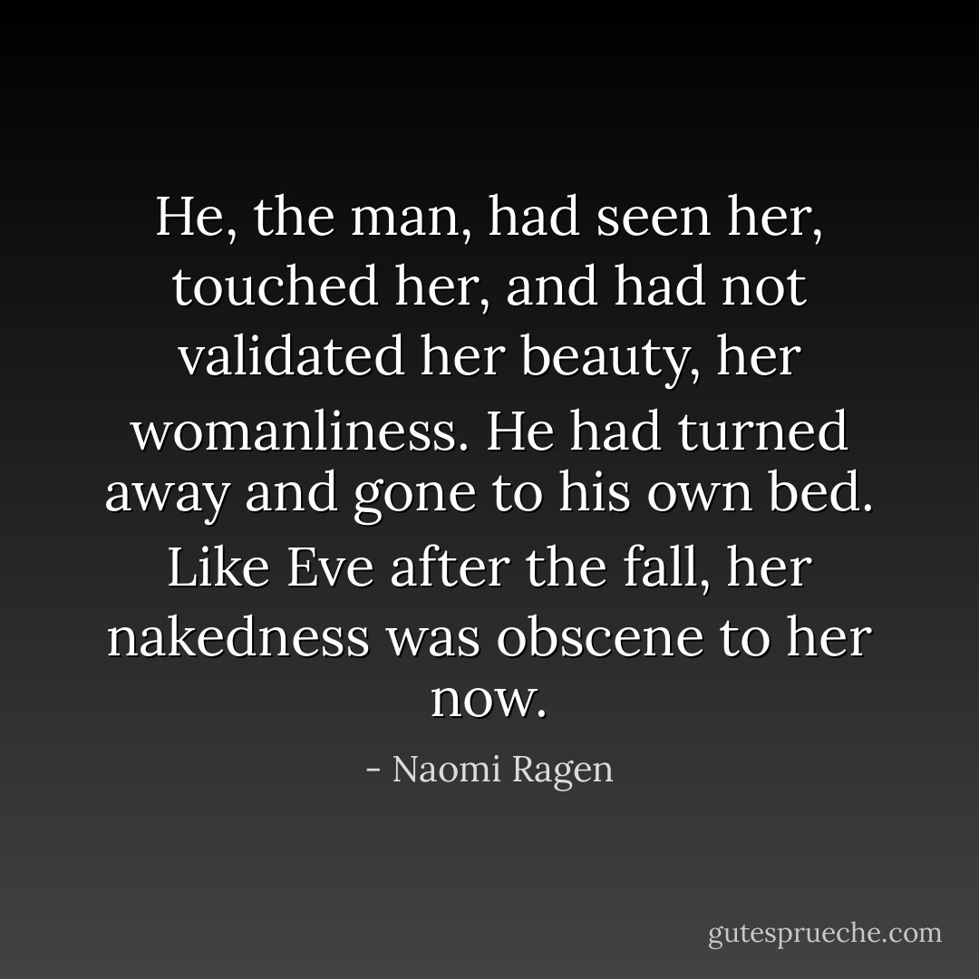 He, the man, had seen her, touched her, and had not validated her beauty, her womanliness. He had turned away and gone to his own bed. Like Eve after the fall, her nakedness was obscene to her now. - Naomi Ragen