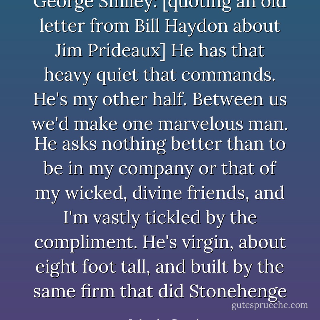 George Smiley: [quoting an old letter from Bill Haydon about Jim Prideaux] He has that heavy quiet that commands. He's my other half. Between us we'd make one marvelous man. He asks nothing better than to be in my company or that of my wicked, divine friends, and I'm vastly tickled by the compliment. He's virgin, about eight foot tall, and built by the same firm that did Stonehenge - John le Carré