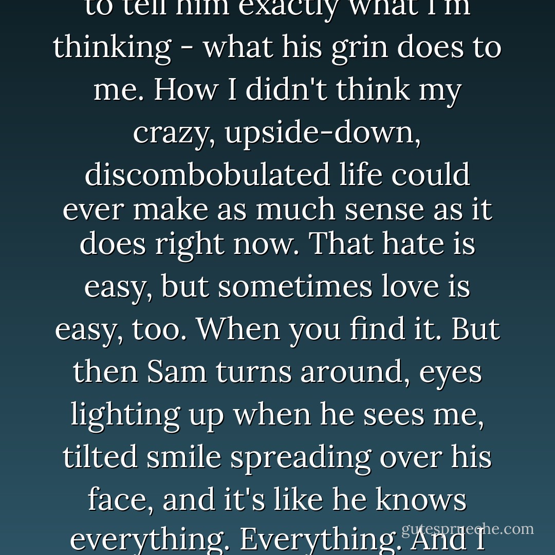 I look past them toward Sam.<br />I want to run up to him. I want to tell him exactly what I'm thinking - what his grin does to me. How I didn't think my crazy, upside-down, discombobulated life could ever make as much sense as it does right now. That hate is easy, but sometimes love is easy, too. When you find it.<br />But then Sam turns around, eyes lighting up when he sees me, tilted smile spreading over his face, and it's like he knows everything. Everything.<br />And I don't have to say a word. - Hannah Harrington