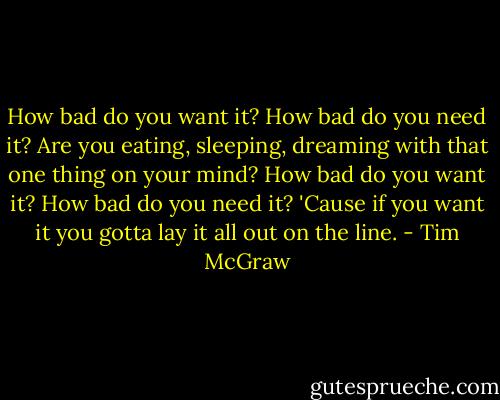 How bad do you want it? How bad do you need it? Are you eating, sleeping, dreaming with that one thing on your mind? How bad do you want it? How bad do you need it? 'Cause if you want it you gotta lay it all out on the line. - Tim McGraw