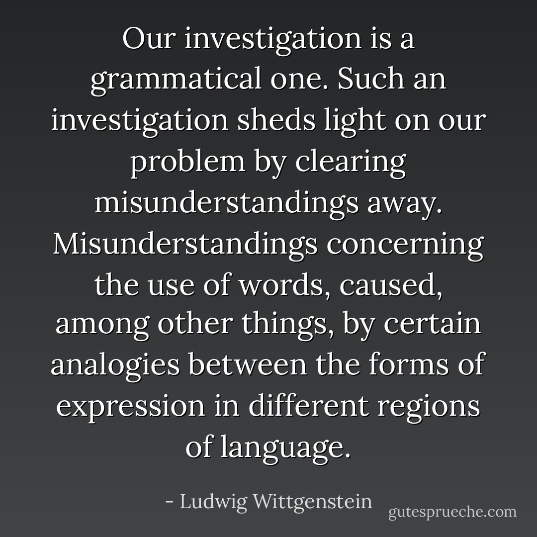 Our investigation is a grammatical one. Such an investigation sheds light on our problem by clearing misunderstandings away. Misunderstandings concerning the use of words, caused, among other things, by certain analogies between the forms of expression in different regions of language. - Ludwig Wittgenstein