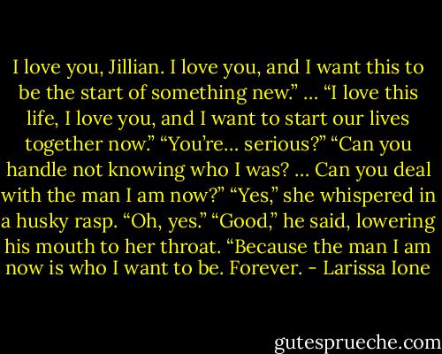 I love you, Jillian. I love you, and I want this to be the start of something new.”<br />…<br />“I love this life, I love you, and I want to start our lives together now.”<br />“You’re… serious?”<br />“Can you handle not knowing who I was? … Can you deal with the man I am now?”<br />“Yes,” she whispered in a husky rasp. “Oh, yes.”<br />“Good,” he said, lowering his mouth to her throat. “Because the man I am now is who I want to be. Forever. - Larissa Ione
