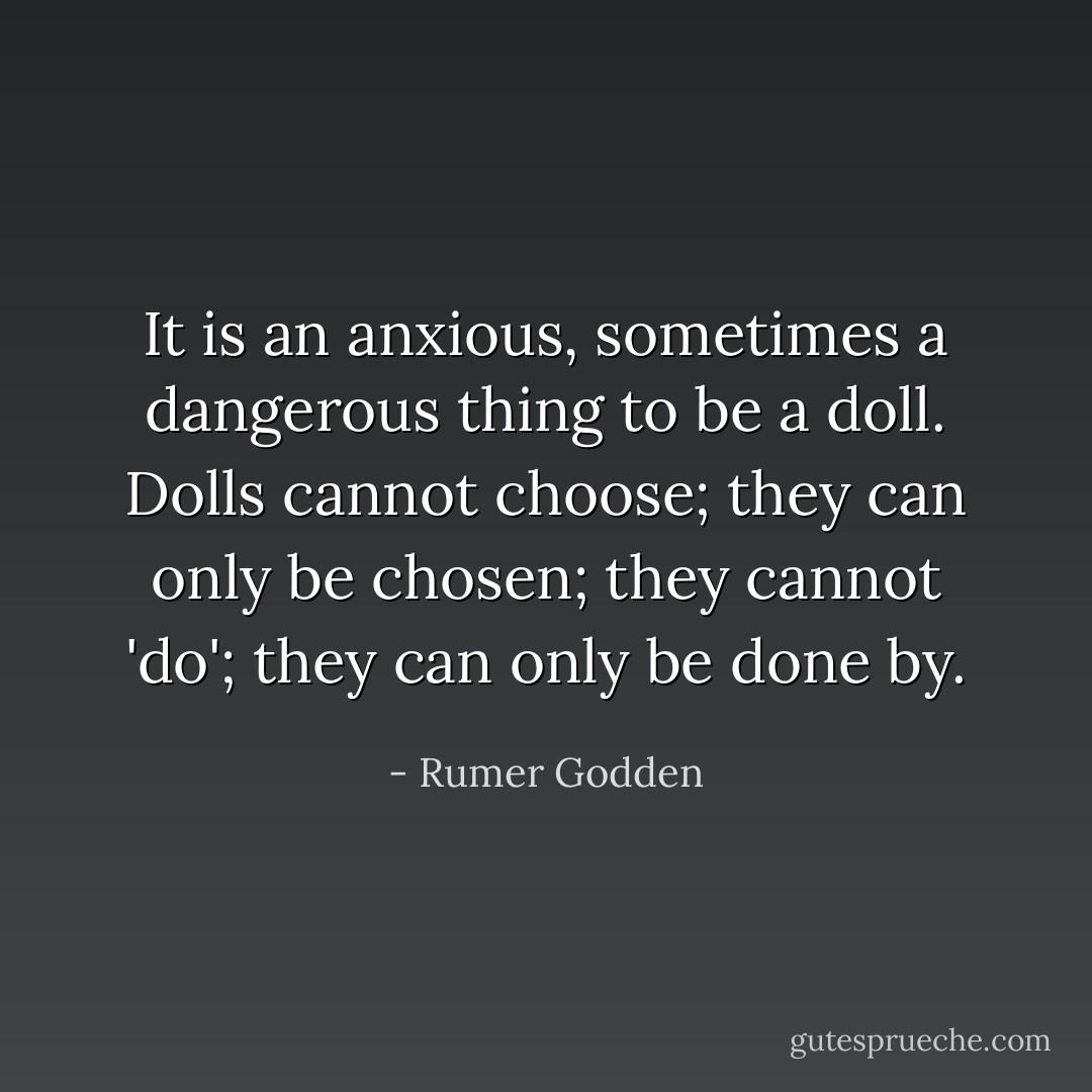 It is an anxious, sometimes a dangerous thing to be a doll. Dolls cannot choose; they can only be chosen; they cannot 'do'; they can only be done by. - Rumer Godden