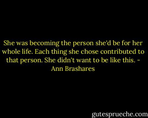 She was becoming the person she'd be for her whole life. Each thing she chose contributed to that person. She didn't want to be like this. - Ann Brashares