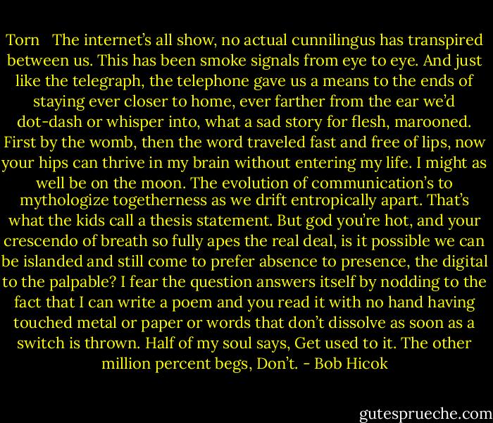 Torn<br /><br /><br />The internet’s all show, no actual cunnilingus<br />has transpired between us. This has been<br />smoke signals from eye to eye. And just<br />like the telegraph, the telephone<br />gave us a means to the ends of staying<br />ever closer to home, ever farther<br />from the ear we’d dot-dash<br />or whisper into, what a sad story<br />for flesh, marooned. First by the womb,<br />then the word traveled fast and free<br />of lips, now your hips can thrive<br />in my brain without entering my life.<br />I might as well be on the moon.<br />The evolution of communication’s<br />to mythologize togetherness<br />as we drift entropically apart.<br />That’s what the kids<br />call a thesis statement. But god<br />you’re hot, and your crescendo<br />of breath so fully apes<br />the real deal, is it possible<br />we can be islanded and still come<br />to prefer absence to presence,<br />the digital to the palpable?<br />I fear the question answers itself<br />by nodding to the fact that I<br />can write a poem and you read it<br />with no hand having touched metal<br />or paper or words that don’t dissolve<br />as soon as a switch is thrown.<br />Half of my soul says, Get used to it.<br />The other million percent begs, Don’t. - Bob Hicok