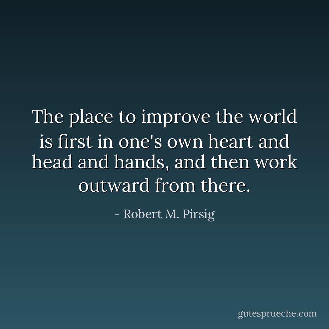 The place to improve the world is first in one's own heart and head and hands, and then work outward from there. - Robert M. Pirsig