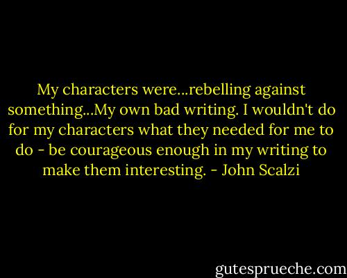 My characters were...rebelling against something...My own bad writing. I wouldn't do for my characters what they needed for me to do - be courageous enough in my writing to make them interesting. - John Scalzi