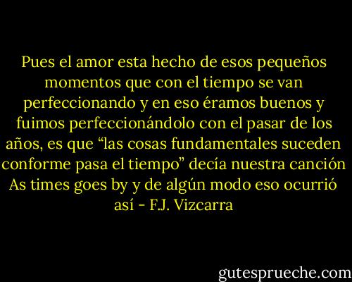 Pues el amor esta hecho de esos pequeños momentos que con el tiempo se van perfeccionando y en eso éramos buenos y fuimos perfeccionándolo con el pasar de los años, es que “las cosas fundamentales suceden conforme pasa el tiempo” decía nuestra canción As times goes by y de algún modo eso ocurrió así - F.J. Vizcarra